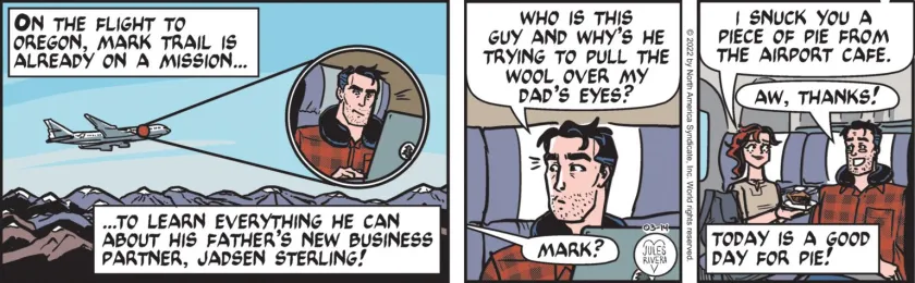 [ On the flight to Oregon, Mark Trail is already on a mission ... to learn everything he can about his father's new business partner, Jadsen Sterline! ] Mark Trail: 'Who is this guy and why's he trying to pull the wool over my dad's eyes?' Cherry Trail 'Mark? I snuck you a piece of pie from the airport cafe.' Mark Trail: 'Aw, thank!' [ Today is a good day for pie! ]