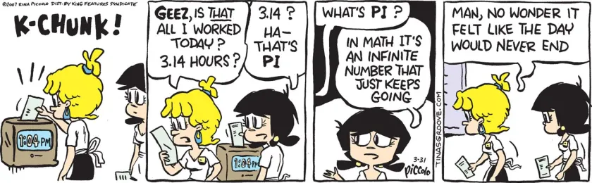 Waitress, punching her time clock (at 1:04 pm): 'Geez, is that all I worked today? 3.14 hours?' Tina: '3.14? Ha - that's pi.' Waitress: 'What's Pi?' Tina: 'In math it's an infinite number that just keeps going.' Waitress: 'Man, no wonder it felt like the day would never end.'