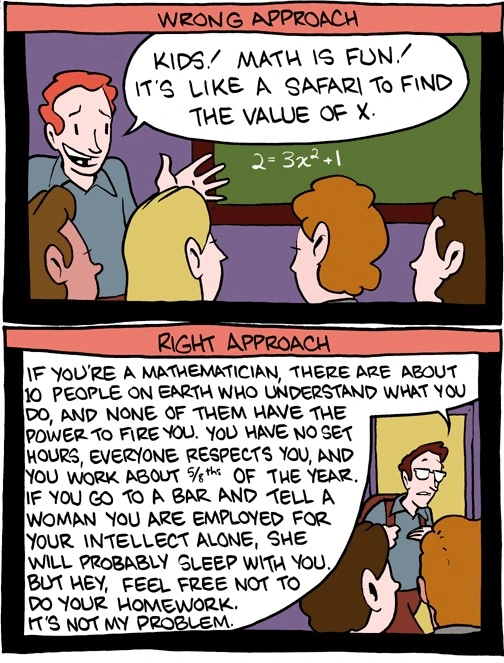 Two panels, one titled Wrong Approach. A teacher explains to skeptical students, 'Kids! Math is fun! It's like a safari to find the value of x.' Right Approach: the teacher, almost out the door, explains, 'If you're a mathematician, there are about 10 people on Earth who understand what you do, and none of them have the power to fire you. You have no set hours, everyone respects you, and you work about 5/8ths of the year. If you go to a bar and tell a woman you are employed for your intellect alone, she will probably sleep with you. But hey, feel free not to do your homework. It's not my problem.'