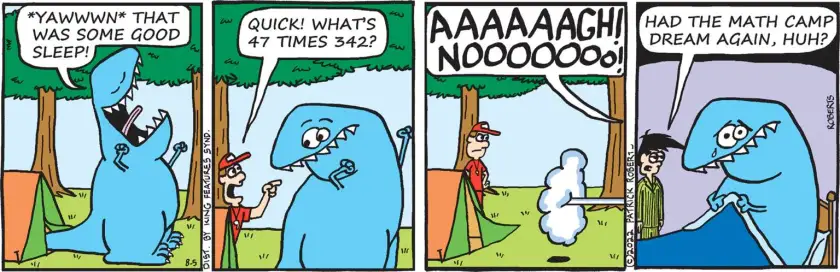 Todd, dinosaur, emerges from a tent in the woods and stretches: 'Yawwwn that was some good sleep!' A camp counselor appears from nowhere: 'Quick! What's 47 times 342?' Todd runs away screaming. In the last panel Todd has woken up, in his bed at home; Trent asks, 'Had the math camp dream again, huh?'